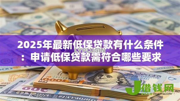 2025年最新低保贷款有什么条件:申请低保贷款需符合哪些要求 2025年最新低保贷款有什么条件:申请低保贷款需符合哪些要求