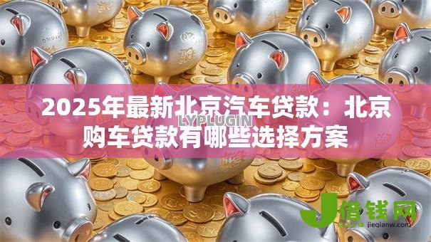 2025年最新北京汽车贷款:北京购车贷款有哪些选择方案 2025年最新北京汽车贷款:北京购车贷款有哪些选择方案