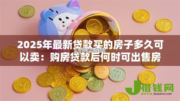 2025年最新贷款买的房子多久可以卖:购房贷款后何时可出售房产 2025年最新贷款买的房子多久可以卖:购房贷款后何时可出售房产