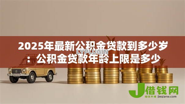 2025年最新公积金贷款到多少岁:公积金贷款年龄上限是多少 2025年最新公积金贷款到多少岁:公积金贷款年龄上限是多少