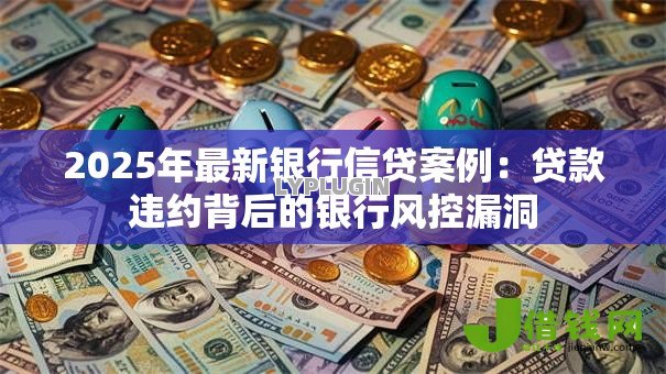 2025年最新银行信贷案例:贷款违约背后的银行风控漏洞 2025年最新银行信贷案例:贷款违约背后的银行风控漏洞