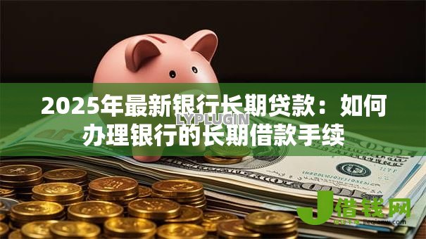 2025年最新银行长期贷款：如何办理银行的长期借款手续
