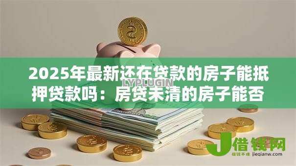 2025年最新还在贷款的房子能抵押贷款吗:房贷未清的房子能否抵押贷款 2025年最新还在贷款的房子能抵押贷款吗:房贷未清的房子能否抵押贷款
