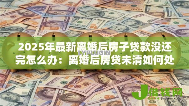 2025年最新离婚后房子贷款没还完怎么办:离婚后房贷未清如何处理 2025年最新离婚后房子贷款没还完怎么办:离婚后房贷未清如何处理