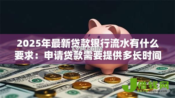 2025年最新贷款银行流水有什么要求:申请贷款需要提供多长时间的银行流水 2025年最新贷款银行流水有什么要求:申请贷款需要提供多长时间的银行流水