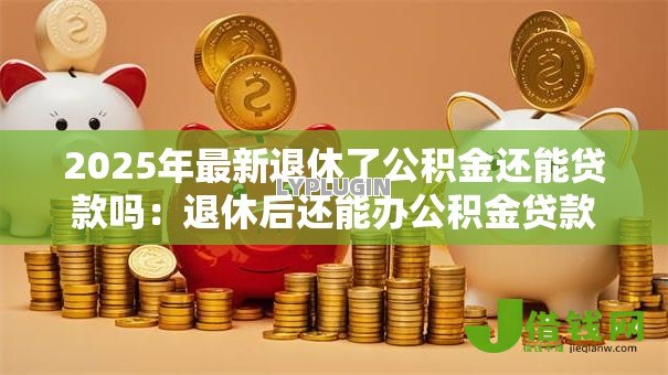 2025年最新退休了公积金还能贷款吗:退休后还能办公积金贷款吗 2025年最新退休了公积金还能贷款吗:退休后还能办公积金贷款吗