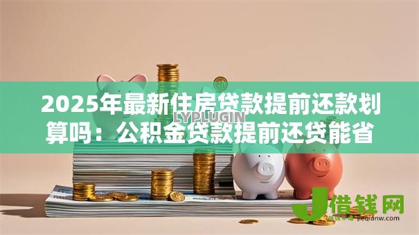 2025年最新住房贷款提前还款划算吗:公积金贷款提前还贷能省多少利息 2025年最新住房贷款提前还款划算吗:公积金贷款提前还贷能省多少利息