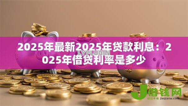 2025年最新2025年贷款利息:2025年借贷利率是多少 2025年最新2025年贷款利息:2025年借贷利率是多少