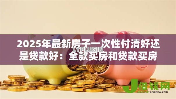 2025年最新房子一次性付清好还是贷款好：全款买房和贷款买房哪个更划算