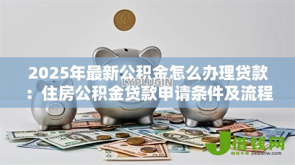 2025年最新公积金怎么办理贷款:住房公积金贷款申请条件及流程详解 2025年最新公积金怎么办理贷款:住房公积金贷款申请条件及流程详解