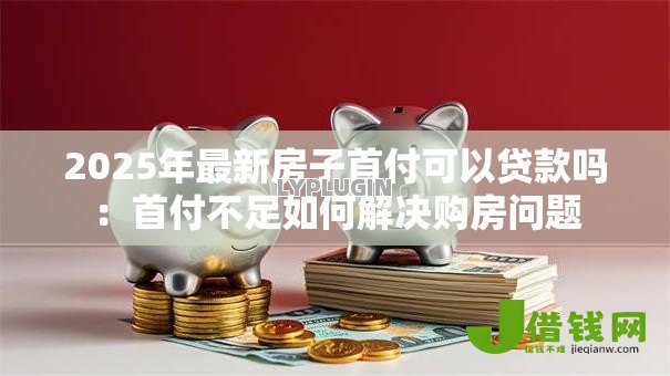 2025年最新房子首付可以贷款吗:首付不足如何解决购房问题 2025年最新房子首付可以贷款吗:首付不足如何解决购房问题