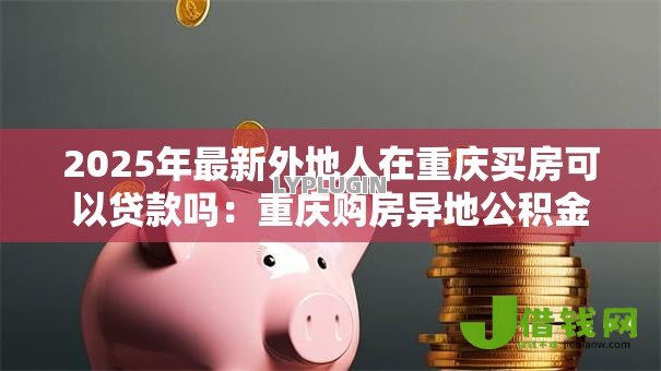 2025年最新外地人在重庆买房可以贷款吗:重庆购房异地公积金贷款条件是什么 2025年最新外地人在重庆买房可以贷款吗:重庆购房异地公积金贷款条件是什么
