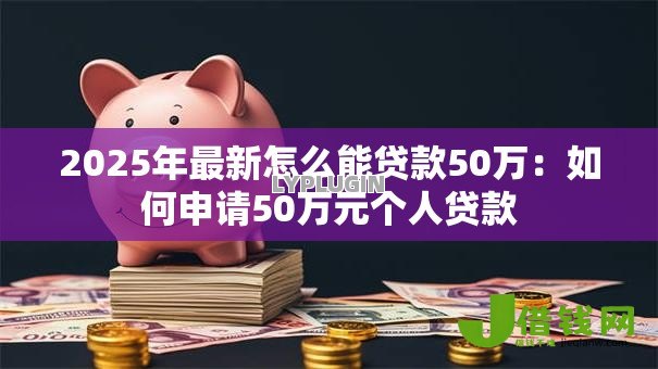 2025年最新怎么能贷款50万:如何申请50万元个人贷款 2025年最新怎么能贷款50万:如何申请50万元个人贷款