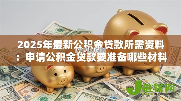 2025年最新公积金贷款所需资料:申请公积金贷款要准备哪些材料 2025年最新公积金贷款所需资料:申请公积金贷款要准备哪些材料