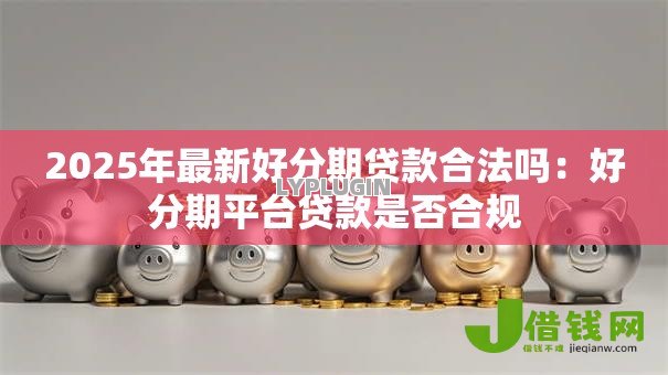 2025年最新好分期贷款合法吗:好分期平台贷款是否合规 2025年最新好分期贷款合法吗:好分期平台贷款是否合规