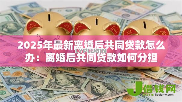 2025年最新离婚后共同贷款怎么办:离婚后共同贷款如何分担 2025年最新离婚后共同贷款怎么办:离婚后共同贷款如何分担