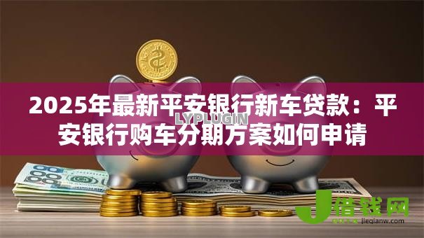 2025年最新平安银行新车贷款:平安银行购车分期方案如何申请 2025年最新平安银行新车贷款:平安银行购车分期方案如何申请