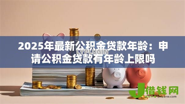 2025年最新公积金贷款年龄:申请公积金贷款有年龄上限吗 2025年最新公积金贷款年龄:申请公积金贷款有年龄上限吗