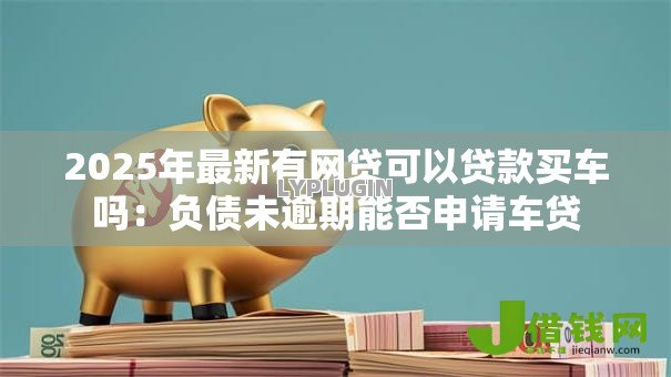 2025年最新有网贷可以贷款买车吗:负债未逾期能否申请车贷 2025年最新有网贷可以贷款买车吗:负债未逾期能否申请车贷