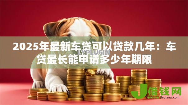 2025年最新车贷可以贷款几年：车贷最长能申请多少年期限