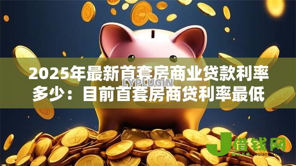 2025年最新首套房商业贷款利率多少:目前首套房商贷利率最低是多少 2025年最新首套房商业贷款利率多少:目前首套房商贷利率最低是多少