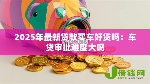 2025年最新贷款买车好贷吗：车贷审批难度大吗