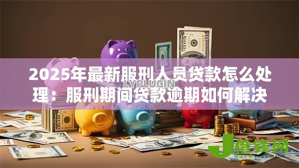 2025年最新服刑人员贷款怎么处理:服刑期间贷款逾期如何解决 2025年最新服刑人员贷款怎么处理:服刑期间贷款逾期如何解决