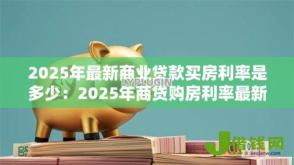 2025年最新商业贷款买房利率是多少:2025年商贷购房利率最新是多少 2025年最新商业贷款买房利率是多少:2025年商贷购房利率最新是多少