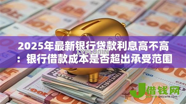 2025年最新银行贷款利息高不高：银行借款成本是否超出承受范围
