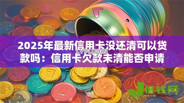 2025年最新信用卡没还清可以贷款吗：信用卡欠款未清能否申请贷款