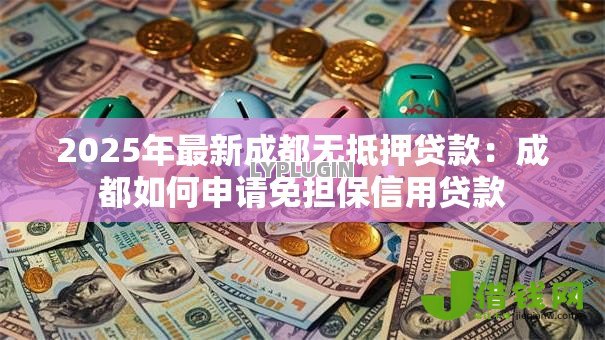 2025年最新成都无抵押贷款:成都如何申请免担保信用贷款 2025年最新成都无抵押贷款:成都如何申请免担保信用贷款