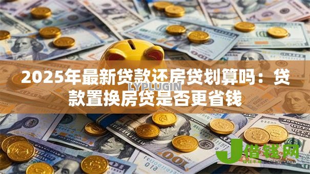 2025年最新贷款还房贷划算吗:贷款置换房贷是否更省钱 2025年最新贷款还房贷划算吗:贷款置换房贷是否更省钱