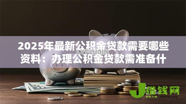 2025年最新公积金贷款需要哪些资料:办理公积金贷款需准备什么材料 2025年最新公积金贷款需要哪些资料:办理公积金贷款需准备什么材料