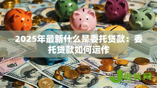 2025年最新什么是委托贷款：委托贷款如何运作