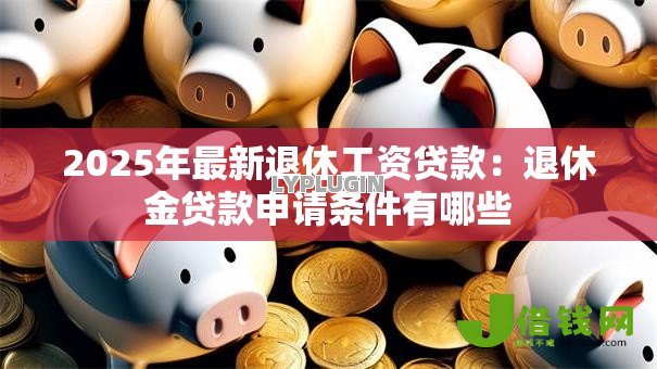 2025年最新退休工资贷款:退休金贷款申请条件有哪些 2025年最新退休工资贷款:退休金贷款申请条件有哪些