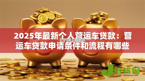 2025年最新个人营运车贷款:营运车贷款申请条件和流程有哪些 2025年最新个人营运车贷款:营运车贷款申请条件和流程有哪些