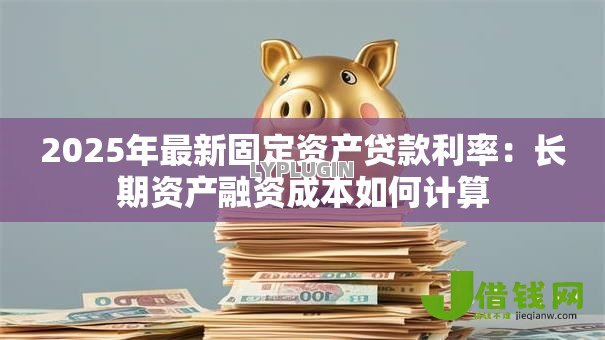 2025年最新固定资产贷款利率：长期资产融资成本如何计算