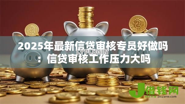 2025年最新信贷审核专员好做吗:信贷审核工作压力大吗 2025年最新信贷审核专员好做吗:信贷审核工作压力大吗