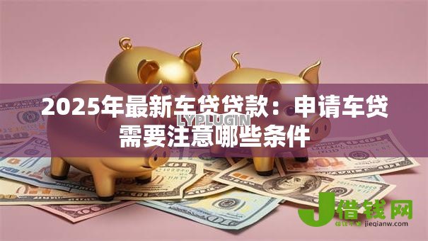 2025年最新车贷贷款:申请车贷需要注意哪些条件 2025年最新车贷贷款:申请车贷需要注意哪些条件