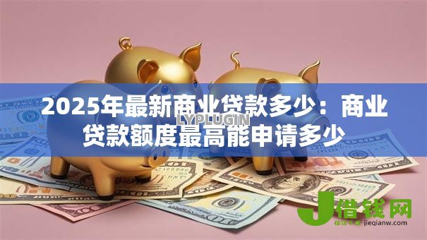 2025年最新商业贷款多少：商业贷款额度最高能申请多少