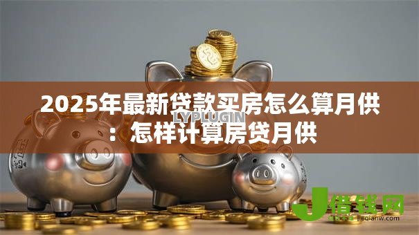 2025年最新贷款买房怎么算月供:怎样计算房贷月供 2025年最新贷款买房怎么算月供:怎样计算房贷月供