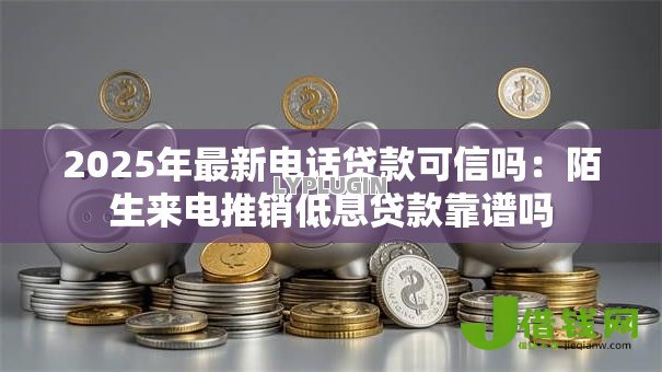 2025年最新电话贷款可信吗:陌生来电推销低息贷款靠谱吗 2025年最新电话贷款可信吗:陌生来电推销低息贷款靠谱吗