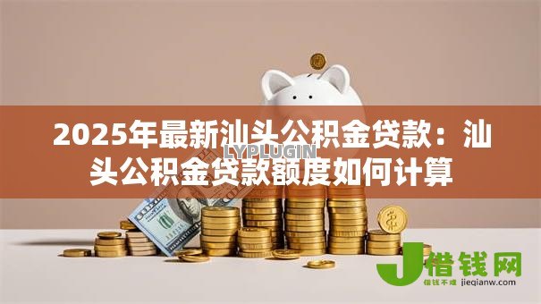 2025年最新汕头公积金贷款:汕头公积金贷款额度如何计算 2025年最新汕头公积金贷款:汕头公积金贷款额度如何计算
