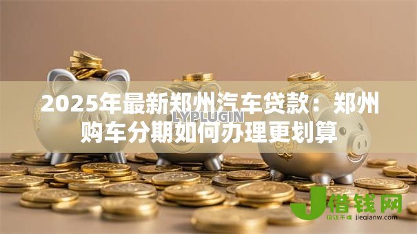 2025年最新郑州汽车贷款:郑州购车分期如何办理更划算 2025年最新郑州汽车贷款:郑州购车分期如何办理更划算