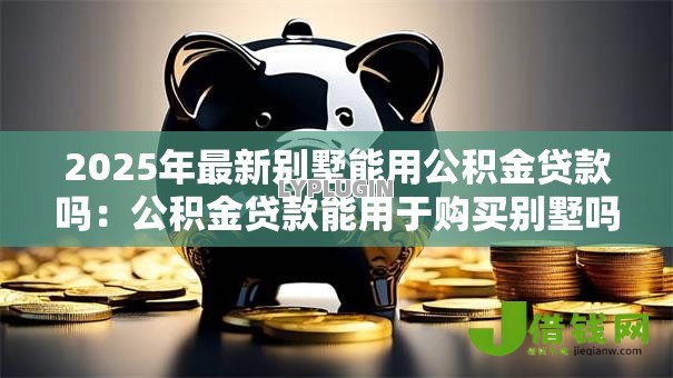 2025年最新别墅能用公积金贷款吗:公积金贷款能用于购买别墅吗 2025年最新别墅能用公积金贷款吗:公积金贷款能用于购买别墅吗