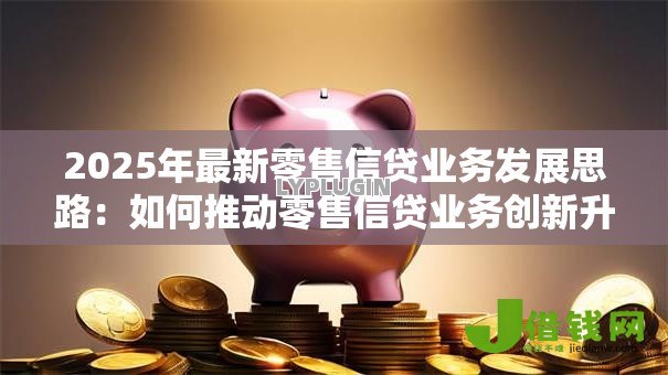 2025年最新零售信贷业务发展思路:如何推动零售信贷业务创新升级 2025年最新零售信贷业务发展思路:如何推动零售信贷业务创新升级