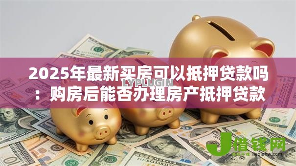 2025年最新买房可以抵押贷款吗:购房后能否办理房产抵押贷款 2025年最新买房可以抵押贷款吗:购房后能否办理房产抵押贷款
