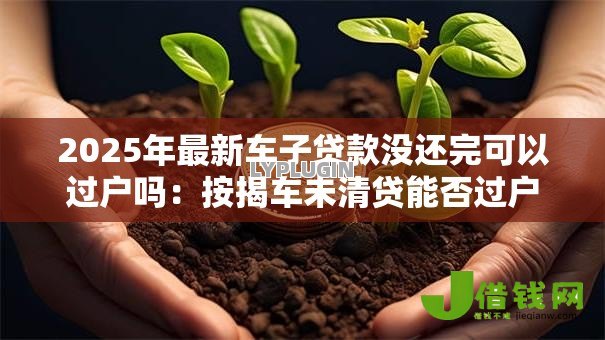 2025年最新车子贷款没还完可以过户吗:按揭车未清贷能否过户 2025年最新车子贷款没还完可以过户吗:按揭车未清贷能否过户