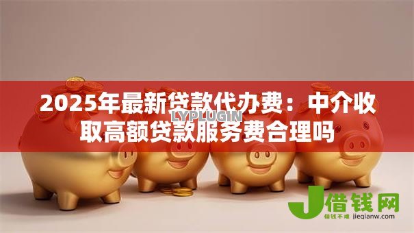 2025年最新贷款代办费：中介收取高额贷款服务费合理吗