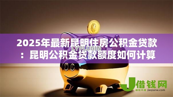 2025年最新昆明住房公积金贷款：昆明公积金贷款额度如何计算